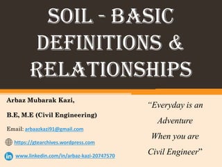Arbaz Mubarak Kazi,
B.E, M.E (Civil Engineering)
Email: arbaazkazi91@gmail.com
https://gtearchives.wordpress.com
www.linkedin.com/in/arbaz-kazi-20747570
SOIL - BASIC
DEFINITIONS &
RELATIONSHIPS
“Everyday is an
Adventure
When you are
Civil Engineer”
 