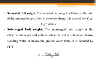• Saturated Unit weight: The saturated unit weight is defined as the ratio
of the saturated weight of soil to the total volume. It is denoted by (ϒsat).
ϒsat = Wsat/V
• Submerged Unit weight: The submerged unit weight is the
effective mass per unit volume when the soil is submerged below
standing water or below the ground water table. It is denoted by
(ϒ’)
𝛾′
=
(𝛾𝑠𝑎𝑡 − 𝛾𝑤)
𝑉
 