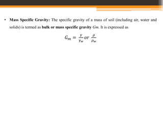 • Mass Specific Gravity: The specific gravity of a mass of soil (including air, water and
solids) is termed as bulk or mass specific gravity Gm. It is expressed as
𝐺𝑚 =
𝛾
𝛾𝑤
𝑜𝑟
𝜌
𝜌𝑤
 