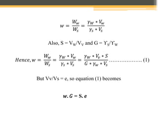 𝑤 =
𝑊
𝑤
𝑊
𝑠
=
𝛾𝑊 ∗ 𝑉
𝑤
𝛾𝑠 ∗ 𝑉
𝑠
Also, S = VW/VV and G = ϒS/ϒW
𝐻𝑒𝑛𝑐𝑒, 𝑤 =
𝑊
𝑤
𝑊
𝑠
=
𝛾𝑊 ∗ 𝑉
𝑤
𝛾𝑠 ∗ 𝑉
𝑠
=
𝛾𝑊 ∗ 𝑉
𝑣 ∗ 𝑆
𝐺 ∗ 𝛾𝑤 ∗ 𝑉
𝑠
………………. (1)
But Vv/Vs = e, so equation (1) becomes
𝑤. 𝐺 = S. 𝑒
 