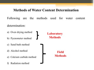 a) Oven drying method
b) Pycnometer method
c) Sand bath method
d) Alcohol method
e) Calcium carbide method
f) Radiation method
Methods of Water Content Determination
Laboratory
Methods
Field
Methods
Following are the methods used for water content
determination:
 