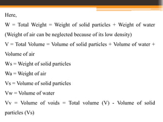 Here,
W = Total Weight = Weight of solid particles + Weight of water
(Weight of air can be neglected because of its low density)
V = Total Volume = Volume of solid particles + Volume of water +
Volume of air
Ws = Weight of solid particles
Wa = Weight of air
Vs = Volume of solid particles
Vw = Volume of water
Vv = Volume of voids = Total volume (V) - Volume of solid
particles (Vs)
 