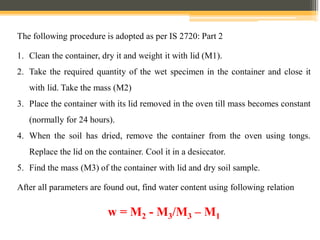 The following procedure is adopted as per IS 2720: Part 2
1. Clean the container, dry it and weight it with lid (M1).
2. Take the required quantity of the wet specimen in the container and close it
with lid. Take the mass (M2)
3. Place the container with its lid removed in the oven till mass becomes constant
(normally for 24 hours).
4. When the soil has dried, remove the container from the oven using tongs.
Replace the lid on the container. Cool it in a desiccator.
5. Find the mass (M3) of the container with lid and dry soil sample.
After all parameters are found out, find water content using following relation
w = M2 - M3/M3 – M1
 