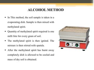  In This method, the soil sample is taken in a
evaporating dish. Sample is then mixed with
methylated spirit.
 Quantity of methylated spirit required is one
milli litre for every gram of soil.
 The methylated spirit is then ignited. The
mixture is then stirred with spatula.
 After the methylated spirit has burnt away
completely dish is allowed to be cooled and
mass of dry soil is obtained.
ALCOHOL METHOD
 