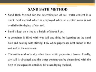 SAND BATH METHOD
• Sand Bath Method for the determination of soil water content is a
quick field method which is employed when an electric oven is not
available for drying of wet soil.
• Sand is kept on a tray to a height of about 3 cm.
• A container is filled with wet soil and dried by keeping on the sand
bath and heating with stirring. Few white papers are kept on top of the
wet soil in the container.
• The soil is said to be dry when these white papers turn brown. Finally,
dry soil is obtained, and the water content can be determined with the
help of the equation obtained for oven drying method.
 