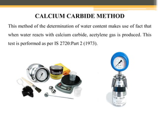 This method of the determination of water content makes use of fact that
when water reacts with calcium carbide, acetylene gas is produced. This
test is performed as per IS 2720:Part 2 (1973).
CALCIUM CARBIDE METHOD
 