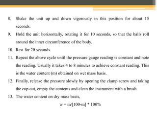 8. Shake the unit up and down vigorously in this position for about 15
seconds.
9. Hold the unit horizontally, rotating it for 10 seconds, so that the balls roll
around the inner circumference of the body.
10. Rest for 20 seconds.
11. Repeat the above cycle until the pressure gauge reading is constant and note
the reading. Usually it takes 4 to 8 minutes to achieve constant reading. This
is the water content (m) obtained on wet mass basis.
12. Finally, release the pressure slowly by opening the clamp screw and taking
the cup out, empty the contents and clean the instrument with a brush.
13. The water content on dry mass basis,
w = m/[100-m] * 100%
 