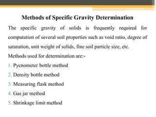 Methods of Specific Gravity Determination
The specific gravity of solids is frequently required for
computation of several soil properties such as void ratio, degree of
saturation, unit weight of solids, fine soil particle size, etc.
Methods used for determination are:-
1. Pycnometer bottle method
2. Density bottle method
3. Measuring flask method
4. Gas jar method
5. Shrinkage limit method
 