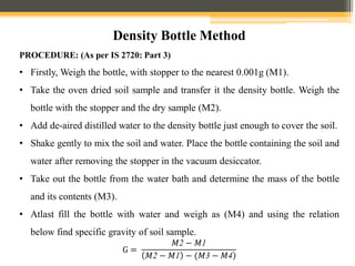 Density Bottle Method
PROCEDURE: (As per IS 2720: Part 3)
• Firstly, Weigh the bottle, with stopper to the nearest 0.001g (M1).
• Take the oven dried soil sample and transfer it the density bottle. Weigh the
bottle with the stopper and the dry sample (M2).
• Add de-aired distilled water to the density bottle just enough to cover the soil.
• Shake gently to mix the soil and water. Place the bottle containing the soil and
water after removing the stopper in the vacuum desiccator.
• Take out the bottle from the water bath and determine the mass of the bottle
and its contents (M3).
• Atlast fill the bottle with water and weigh as (M4) and using the relation
below find specific gravity of soil sample.
G =
𝑀2 − 𝑀1
)
𝑀2 − 𝑀1 − (𝑀3 − 𝑀4
 