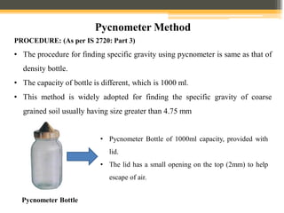 Pycnometer Method
PROCEDURE: (As per IS 2720: Part 3)
• The procedure for finding specific gravity using pycnometer is same as that of
density bottle.
• The capacity of bottle is different, which is 1000 ml.
• This method is widely adopted for finding the specific gravity of coarse
grained soil usually having size greater than 4.75 mm
• Pycnometer Bottle of 1000ml capacity, provided with
lid.
• The lid has a small opening on the top (2mm) to help
escape of air.
Pycnometer Bottle
 