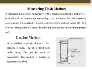 A measuring flask of 250 ml capacity, with a graduation marked at that level .It
is fitted with an adaptor for connecting it to a vacuum line for removing
entrapped air. This method is similar to density bottle method. About 80-100 g
of oven drying sample is taken. Suitable for fine grained and medium grained
soil.
Measuring Flask Method
Gas Jar Method
In this method, a gas jar of about 1 litre
capacity is used. The jar is fitted with
rubber bung. The gas jar serve as
pycnometer. The method is similar to
pycnometer method.
 