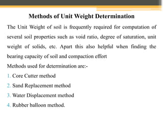 Methods of Unit Weight Determination
The Unit Weight of soil is frequently required for computation of
several soil properties such as void ratio, degree of saturation, unit
weight of solids, etc. Apart this also helpful when finding the
bearing capacity of soil and compaction effort
Methods used for determination are:-
1. Core Cutter method
2. Sand Replacement method
3. Water Displacement method
4. Rubber balloon method.
 