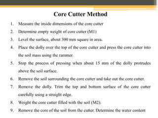 1. Measure the inside dimensions of the core cutter
2. Determine empty weight of core cutter (M1)
3. Level the surface, about 300 mm square in area.
4. Place the dolly over the top of the core cutter and press the core cutter into
the soil mass using the rammer.
5. Stop the process of pressing when about 15 mm of the dolly protrudes
above the soil surface.
6. Remove the soil surrounding the core cutter and take out the core cutter.
7. Remove the dolly. Trim the top and bottom surface of the core cutter
carefully using a straight edge.
8. Weight the core cutter filled with the soil (M2).
9. Remove the core of the soil from the cutter. Determine the water content
Core Cutter Method
 