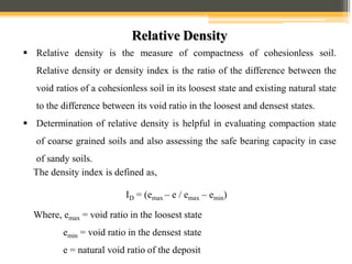 Relative Density
 Relative density is the measure of compactness of cohesionless soil.
Relative density or density index is the ratio of the difference between the
void ratios of a cohesionless soil in its loosest state and existing natural state
to the difference between its void ratio in the loosest and densest states.
 Determination of relative density is helpful in evaluating compaction state
of coarse grained soils and also assessing the safe bearing capacity in case
of sandy soils.
The density index is defined as,
ID = (emax – e / emax – emin)
Where, emax = void ratio in the loosest state
emin = void ratio in the densest state
e = natural void ratio of the deposit
 