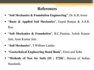  “Soil Mechanics & Foundation Engineering”, Dr. K.R.Arora
 “Basic & Applied Soil Mechanics”, Gopal Ranjan & A.S.R.
Rao
 “Soil Mechanics & Foundation”, B.C.Punmia, Ashok Kumar
Jain, Arun Kumar Jain
 “Soil Mechanics”, T.William Lambe
 “Geotechnical Engineering Hand Book”, Ernst and Sohn
 “Methods of Test for Soils (IS : 2720)”, Bureau of Indian
Standards
References
 