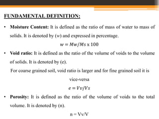 • Moisture Content: It is defined as the ratio of mass of water to mass of
solids. It is denoted by (w) and expressed in percentage.
𝑤 = 𝑀𝑤/𝑀𝑠 x 100
• Void ratio: It is defined as the ratio of the volume of voids to the volume
of solids. It is denoted by (e).
For coarse grained soil, void ratio is larger and for fine grained soil it is
vice-versa
𝑒 = 𝑉𝑣/𝑉𝑠
• Porosity: It is defined as the ratio of the volume of voids to the total
volume. It is denoted by (n).
n = Vv/V
FUNDAMENTAL DEFINITION:
 