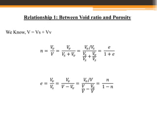 Relationship 1: Between Void ratio and Porosity
We Know, V = Vs + Vv
𝑛 =
𝑉
𝑣
𝑉
=
𝑉
𝑣
𝑉
𝑠 + 𝑉
𝑣
=
𝑉
𝑣/𝑉
𝑠
𝑉
𝑠
𝑉
𝑠
+
𝑉
𝑣
𝑉
𝑠
=
𝑒
1 + 𝑒
𝑒 =
𝑉
𝑣
𝑉
𝑠
=
𝑉
𝑣
𝑉 − 𝑉
𝑣
=
𝑉
𝑣/𝑉
𝑉
𝑉
−
𝑉
𝑣
𝑉
=
𝑛
1 − 𝑛
 