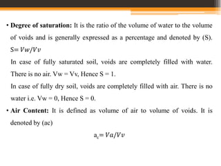 • Degree of saturation: It is the ratio of the volume of water to the volume
of voids and is generally expressed as a percentage and denoted by (S).
S= 𝑉𝑤/𝑉𝑣
In case of fully saturated soil, voids are completely filled with water.
There is no air. Vw = Vv, Hence S = 1.
In case of fully dry soil, voids are completely filled with air. There is no
water i.e. Vw = 0, Hence S = 0.
• Air Content: It is defined as volume of air to volume of voids. It is
denoted by (ac)
ac= 𝑉𝑎/𝑉𝑣
 