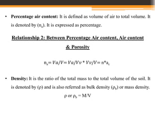 • Percentage air content: It is defined as volume of air to total volume. It
is denoted by (na). It is expressed as percentage.
Relationship 2: Between Percentage Air content, Air content
& Porosity
na= 𝑉𝑎/𝑉= 𝑉𝑎/𝑉𝑣 * 𝑉𝑣/𝑉= n*ac
• Density: It is the ratio of the total mass to the total volume of the soil. It
is denoted by (ρ) and is also referred as bulk density (ρb) or mass density.
ρ or ρb = M/V
 