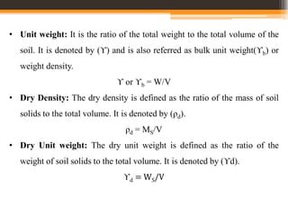 • Unit weight: It is the ratio of the total weight to the total volume of the
soil. It is denoted by (ϒ) and is also referred as bulk unit weight(ϒb) or
weight density.
ϒ or ϒb = W/V
• Dry Density: The dry density is defined as the ratio of the mass of soil
solids to the total volume. It is denoted by (ρd).
ρd = MS/V
• Dry Unit weight: The dry unit weight is defined as the ratio of the
weight of soil solids to the total volume. It is denoted by (ϒd).
ϒd = WS/V
 