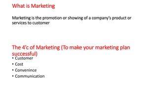 What is Marketing
Marketing is the promotion or showing of a company’s product or
services to customer
The 4’c of Marketing (To make your marketing plan
successful)
• Customer
• Cost
• Convenince
• Communication
 