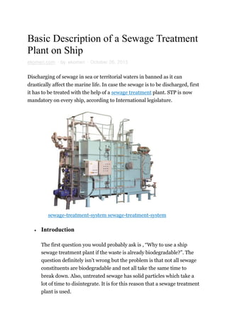 Basic Description of a Sewage Treatment
Plant on Ship
ekomeri.com · by ekomeri · October 26, 2015
Discharging of sewage in sea or territorial waters in banned as it can
drastically affect the marine life. In case the sewage is to be discharged, first
it has to be treated with the help of a sewage treatment plant. STP is now
mandatory on every ship, according to International legislature.
sewage-treatment-system sewage-treatment-system
 Introduction
The first question you would probably ask is , “Why to use a ship
sewage treatment plant if the waste is already biodegradable?”. The
question definitely isn’t wrong but the problem is that not all sewage
constituents are biodegradable and not all take the same time to
break down. Also, untreated sewage has solid particles which take a
lot of time to disintegrate. It is for this reason that a sewage treatment
plant is used.
 