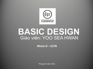 BASIC DESIGN Giáo viên: YOO SEA HWAN Nhóm D – E27B Tháng 10 năm 2011 