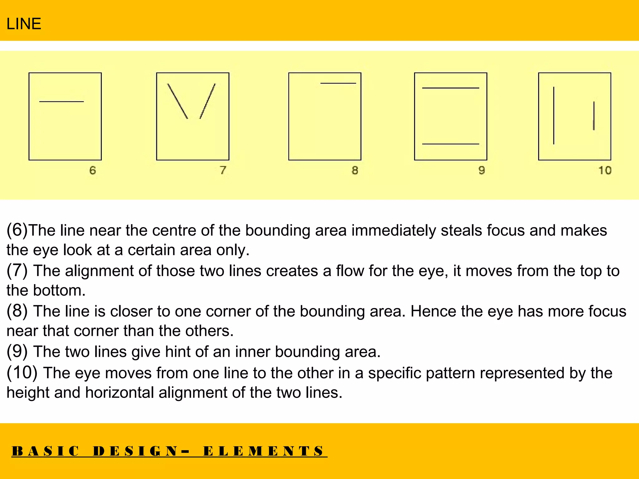 B A S I C D E S I G N – E L E M E N T S
LINE
(6)The line near the centre of the bounding area immediately steals focus and makes
the eye look at a certain area only.
(7) The alignment of those two lines creates a flow for the eye, it moves from the top to
the bottom.
(8) The line is closer to one corner of the bounding area. Hence the eye has more focus
near that corner than the others.
(9) The two lines give hint of an inner bounding area.
(10) The eye moves from one line to the other in a specific pattern represented by the
height and horizontal alignment of the two lines.
 