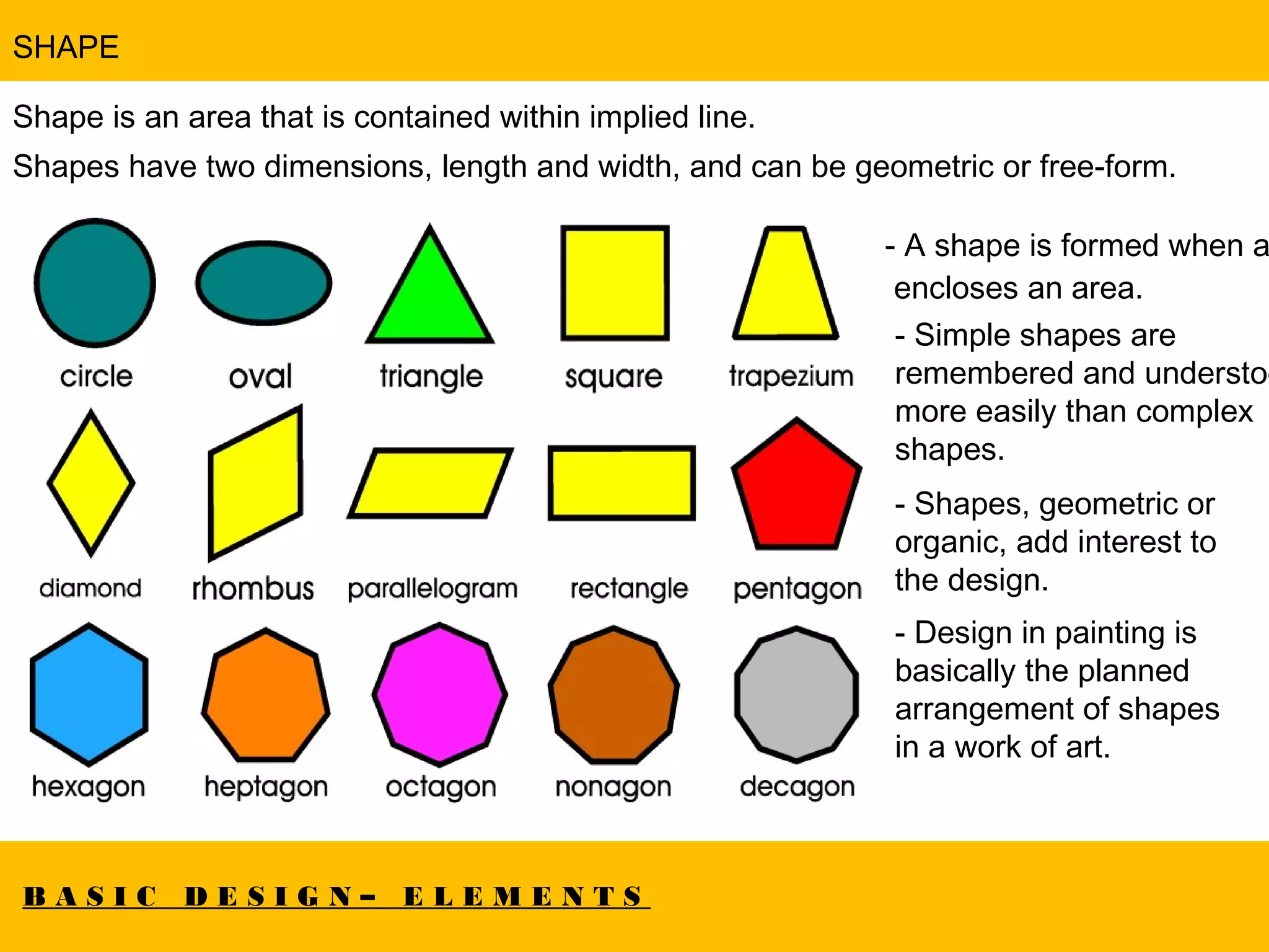 B A S I C D E S I G N – E L E M E N T S
SHAPE
Shape is an area that is contained within implied line.
Shapes have two dimensions, length and width, and can be geometric or free-form.
- A shape is formed when a
 encloses an area.
- Simple shapes are
remembered and understoo
more easily than complex
shapes.
- Shapes, geometric or
organic, add interest to
the design.
- Design in painting is
basically the planned
arrangement of shapes
in a work of art.
 
