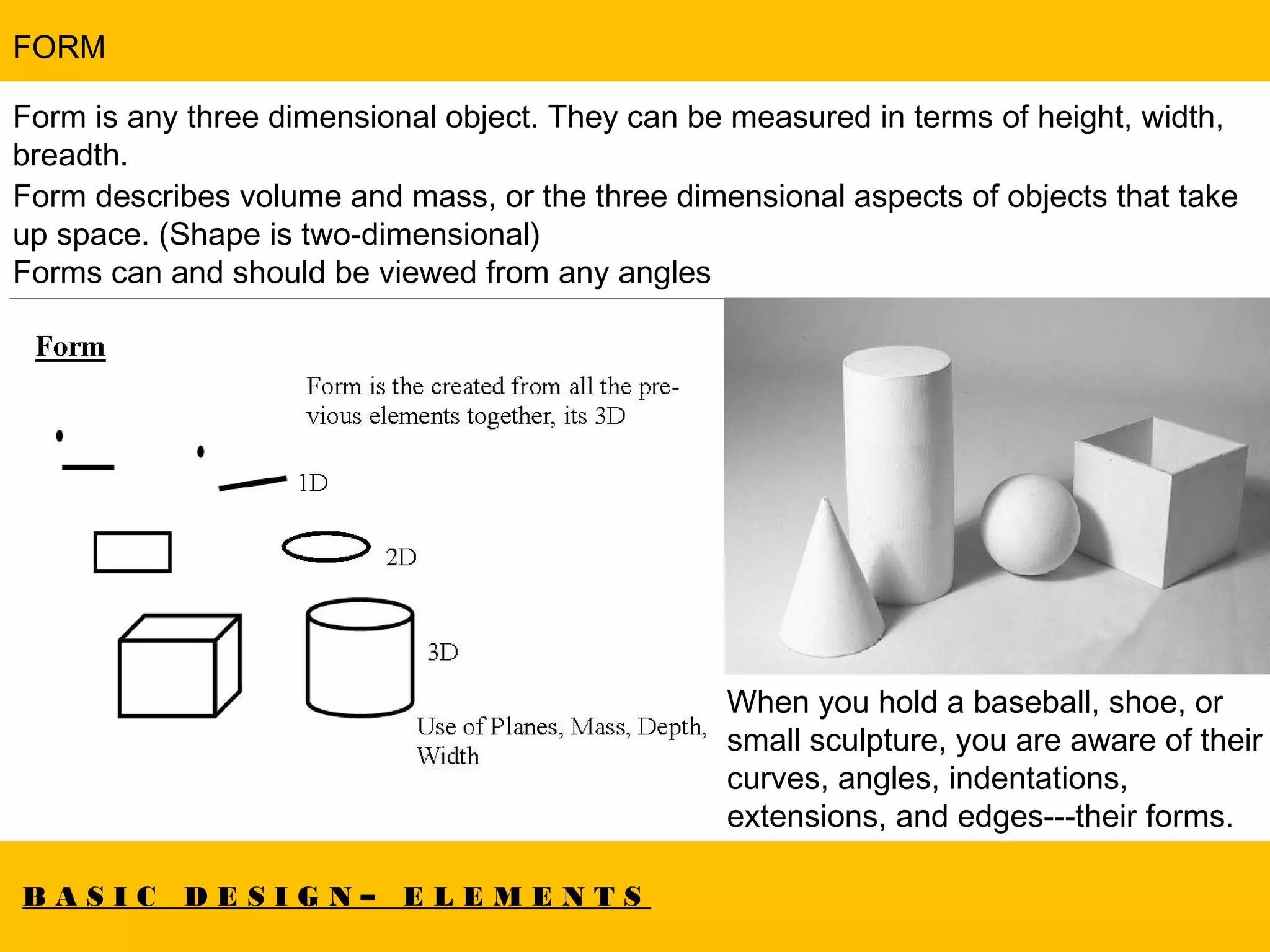 B A S I C D E S I G N – E L E M E N T S
FORM
Form is any three dimensional object. They can be measured in terms of height, width,
breadth.
Form describes volume and mass, or the three dimensional aspects of objects that take
up space. (Shape is two-dimensional)
Forms can and should be viewed from any angles
When you hold a baseball, shoe, or
small sculpture, you are aware of their
curves, angles, indentations,
extensions, and edges---their forms.
 