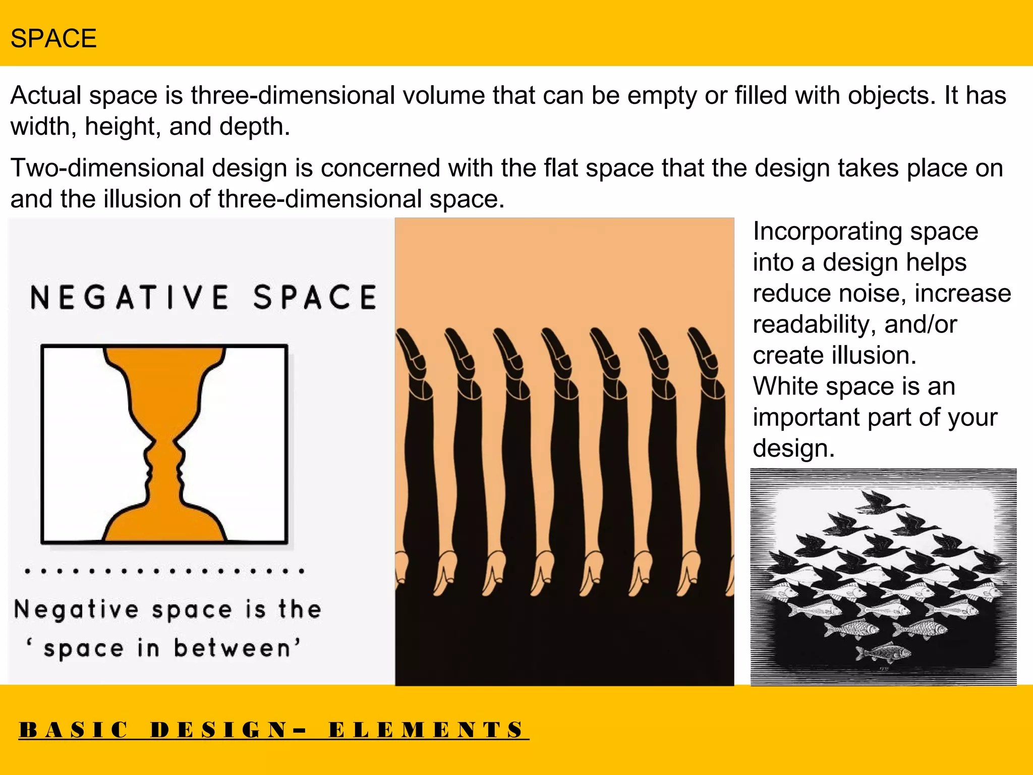 B A S I C D E S I G N – E L E M E N T S
SPACE
Actual space is three-dimensional volume that can be empty or filled with objects. It has
width, height, and depth.
Two-dimensional design is concerned with the flat space that the design takes place on
and the illusion of three-dimensional space.  
Incorporating space
into a design helps
reduce noise, increase
readability, and/or
create illusion.
White space is an
important part of your
design.
 