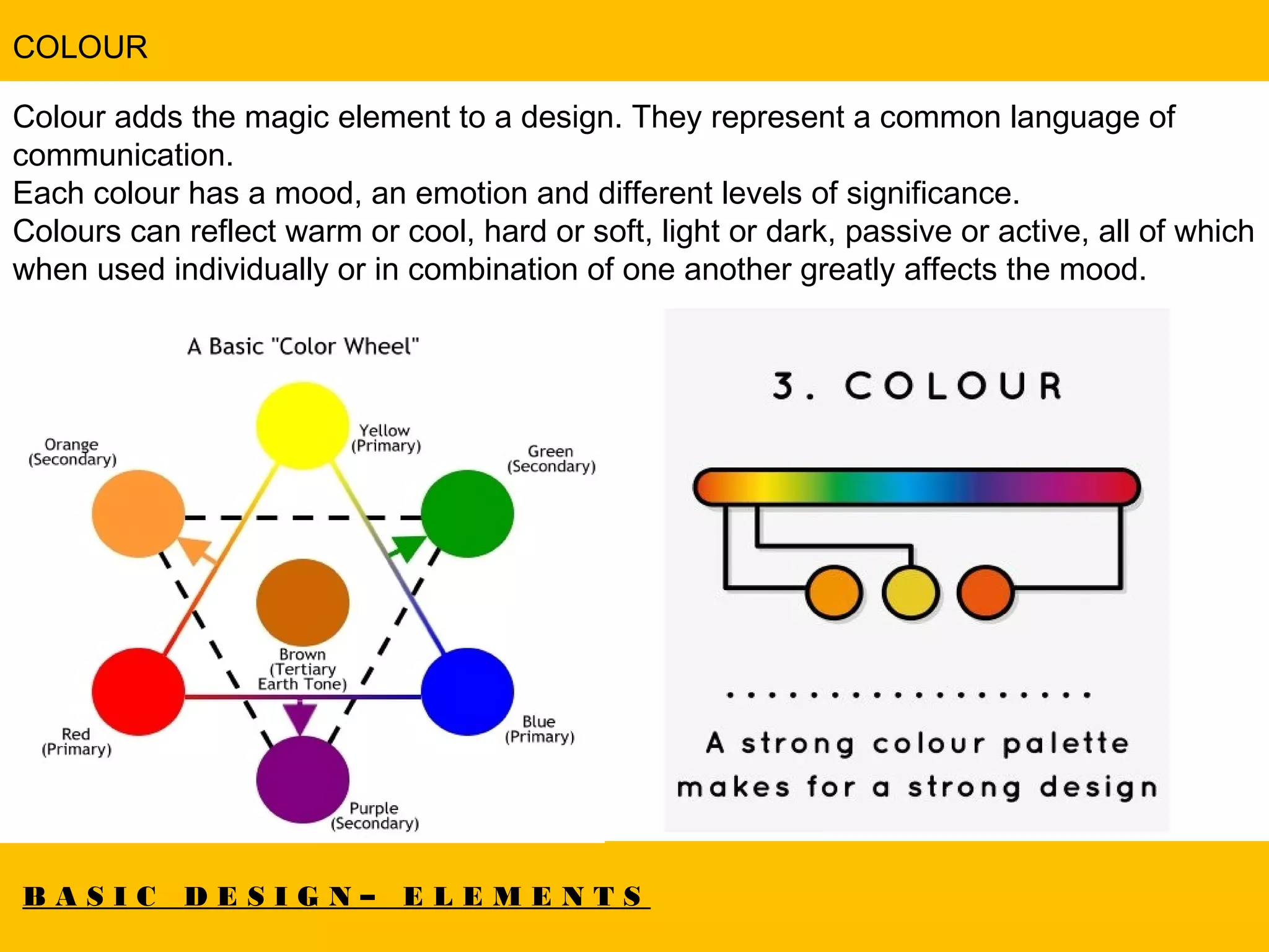 B A S I C D E S I G N – E L E M E N T S
COLOUR
Colour adds the magic element to a design. They represent a common language of
communication.
Each colour has a mood, an emotion and different levels of significance.
Colours can reflect warm or cool, hard or soft, light or dark, passive or active, all of which
when used individually or in combination of one another greatly affects the mood.
 