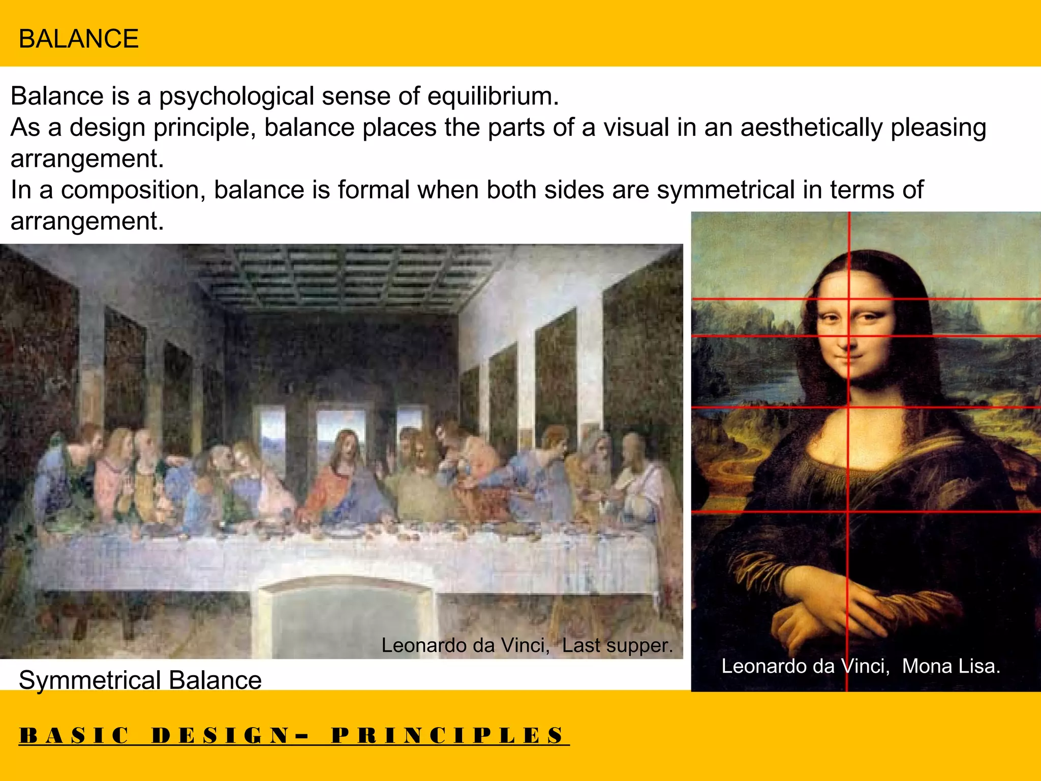 B A S I C D E S I G N – P R I N C I P L E S
BALANCE
Balance is a psychological sense of equilibrium.
As a design principle, balance places the parts of a visual in an aesthetically pleasing
arrangement.
In a composition, balance is formal when both sides are symmetrical in terms of
arrangement.
Symmetrical Balance
Leonardo da Vinci, Last supper.
Leonardo da Vinci, Mona Lisa.
 