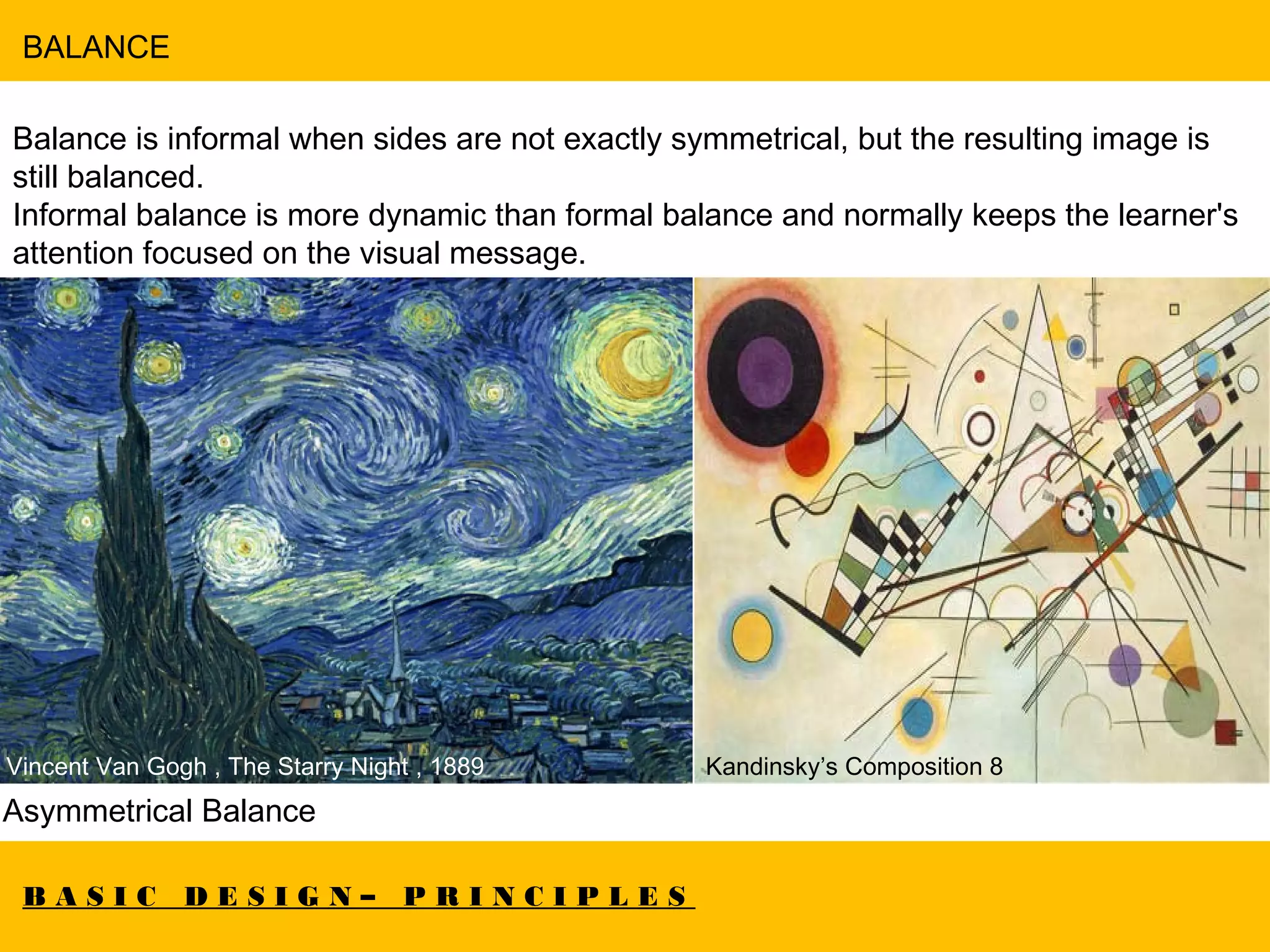 B A S I C D E S I G N – P R I N C I P L E S
BALANCE
Balance is informal when sides are not exactly symmetrical, but the resulting image is
still balanced.
Informal balance is more dynamic than formal balance and normally keeps the learner's
attention focused on the visual message.
Asymmetrical Balance
Vincent Van Gogh , The Starry Night , 1889 Kandinsky’s Composition 8
 