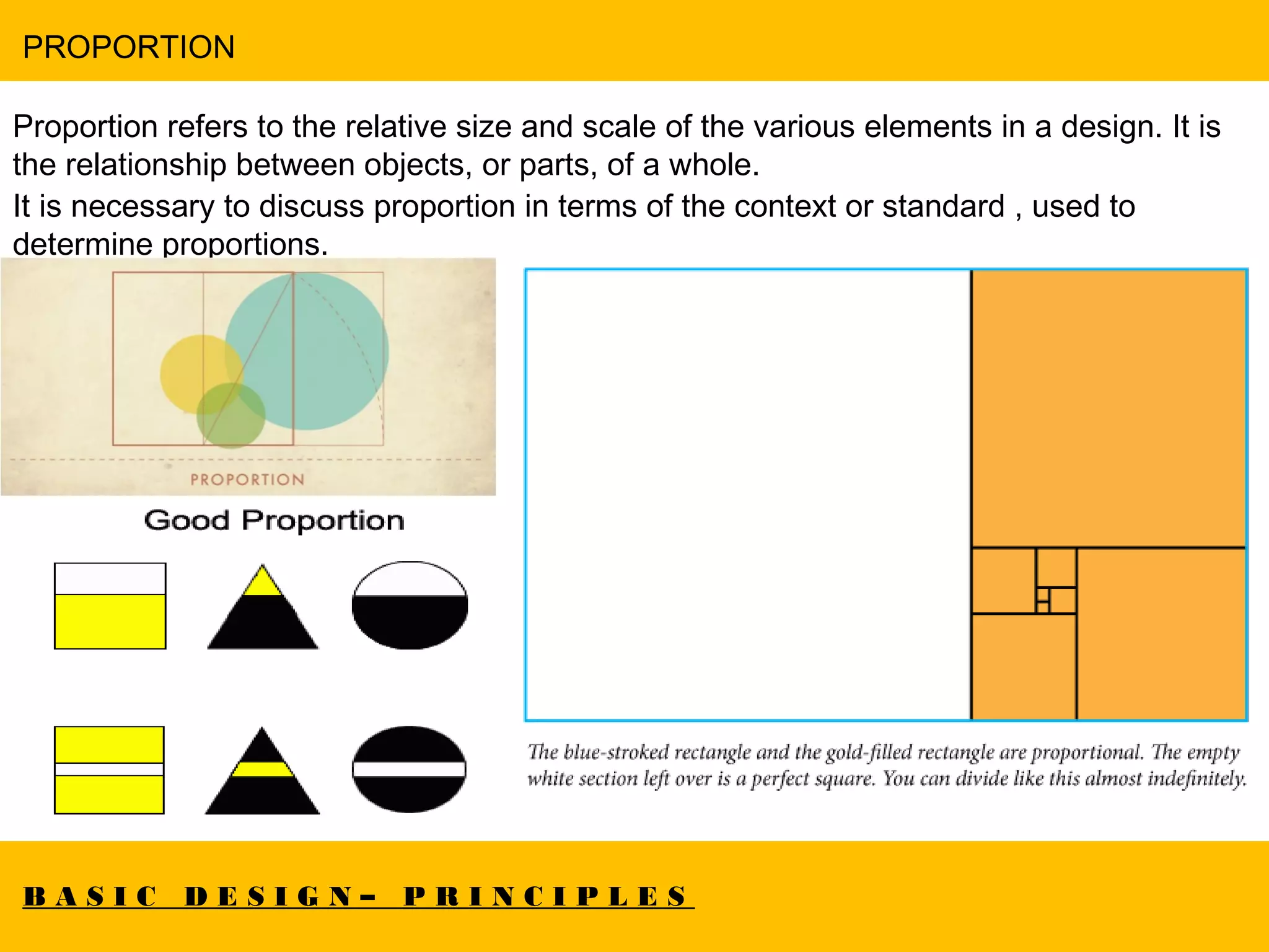 B A S I C D E S I G N – P R I N C I P L E S
PROPORTION
Proportion refers to the relative size and scale of the various elements in a design. It is
the relationship between objects, or parts, of a whole.
It is necessary to discuss proportion in terms of the context or standard , used to
determine proportions.
 