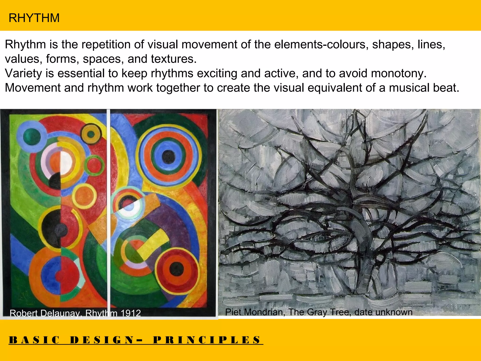 B A S I C D E S I G N – P R I N C I P L E S
RHYTHM
Rhythm is the repetition of visual movement of the elements-colours, shapes, lines,
values, forms, spaces, and textures.
Variety is essential to keep rhythms exciting and active, and to avoid monotony.
Movement and rhythm work together to create the visual equivalent of a musical beat.
Robert Delaunay, Rhythm 1912 Piet Mondrian, The Gray Tree, date unknown
 