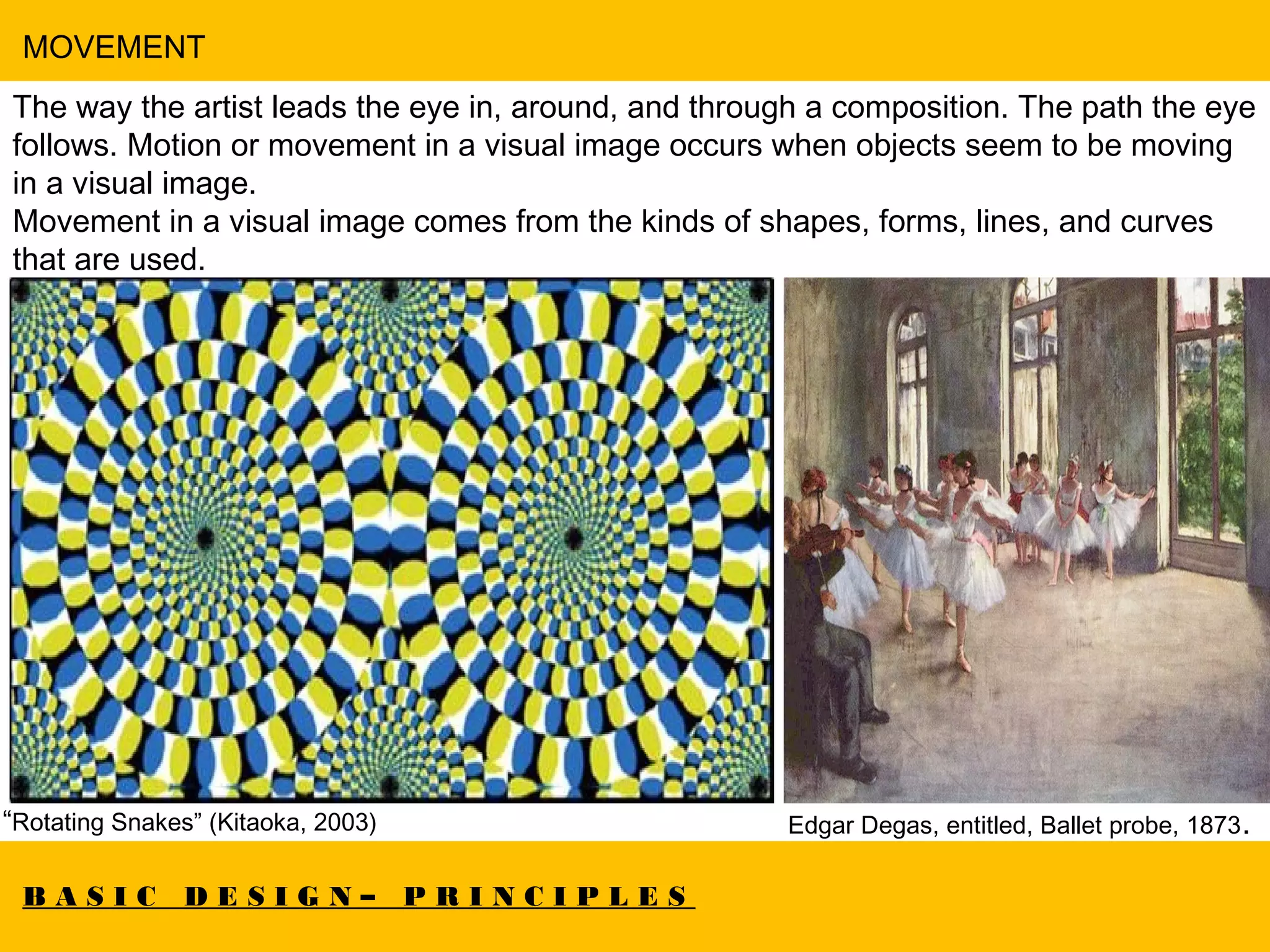 B A S I C D E S I G N – P R I N C I P L E S
MOVEMENT
The way the artist leads the eye in, around, and through a composition. The path the eye
follows. Motion or movement in a visual image occurs when objects seem to be moving
in a visual image.
Movement in a visual image comes from the kinds of shapes, forms, lines, and curves
that are used.
“Rotating Snakes” (Kitaoka, 2003) Edgar Degas, entitled, Ballet probe, 1873.
 