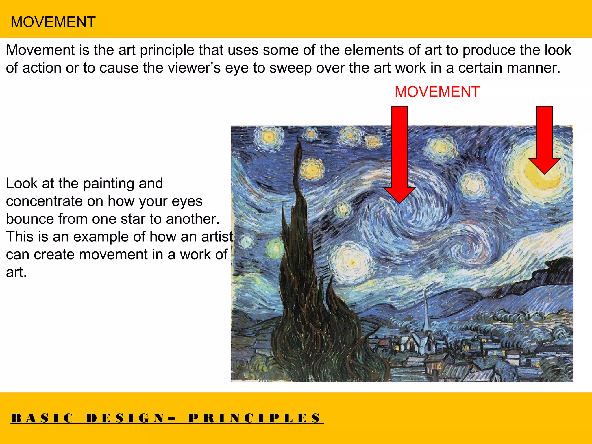 B A S I C D E S I G N – P R I N C I P L E S
MOVEMENT
Movement is the art principle that uses some of the elements of art to produce the look
of action or to cause the viewer’s eye to sweep over the art work in a certain manner.
MOVEMENT
Look at the painting and
concentrate on how your eyes
bounce from one star to another.
This is an example of how an artist
can create movement in a work of
art.
 