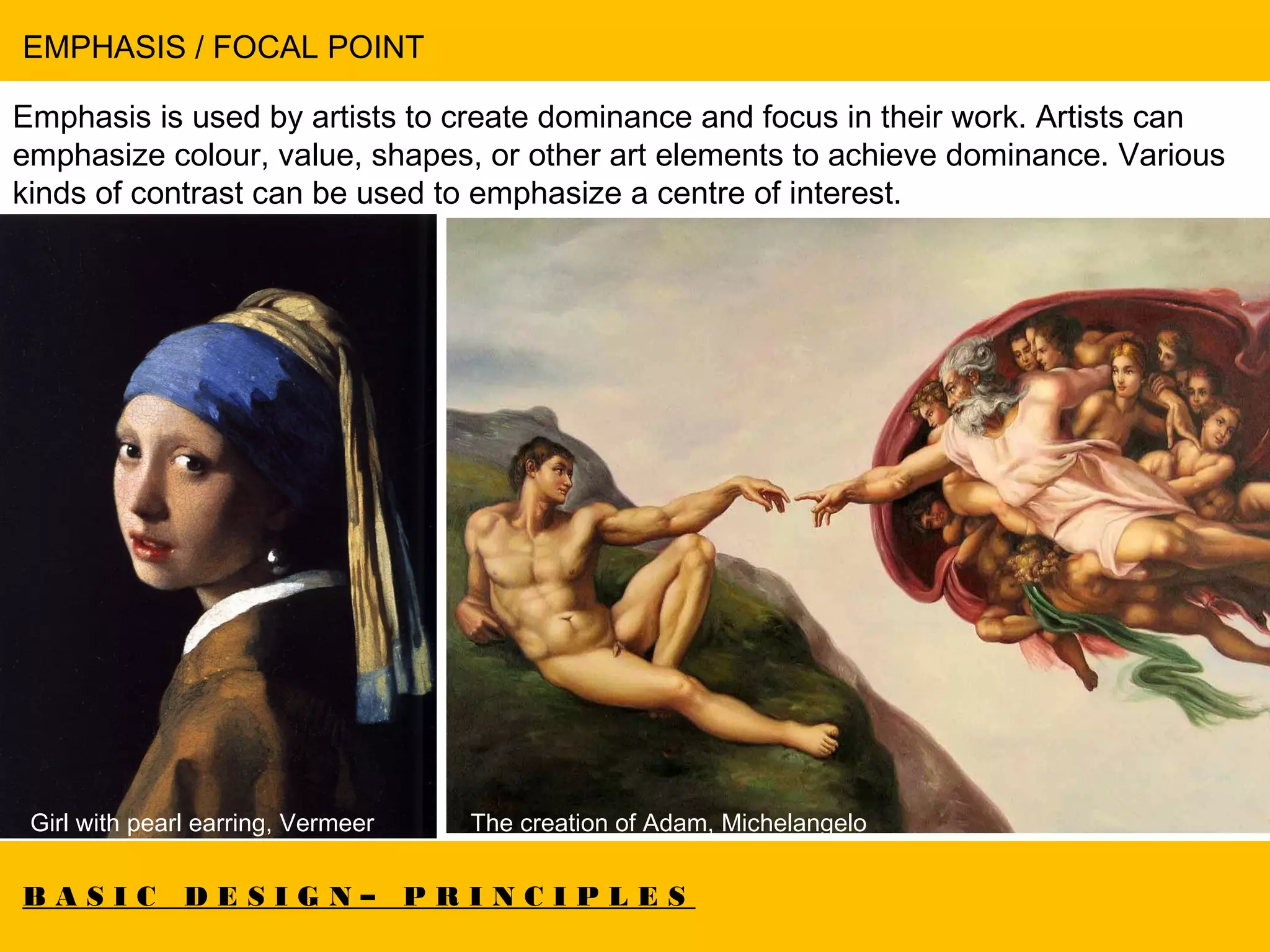 B A S I C D E S I G N – P R I N C I P L E S
EMPHASIS / FOCAL POINT
Emphasis is used by artists to create dominance and focus in their work. Artists can
emphasize colour, value, shapes, or other art elements to achieve dominance. Various
kinds of contrast can be used to emphasize a centre of interest.
Girl with pearl earring, Vermeer The creation of Adam, Michelangelo
 
