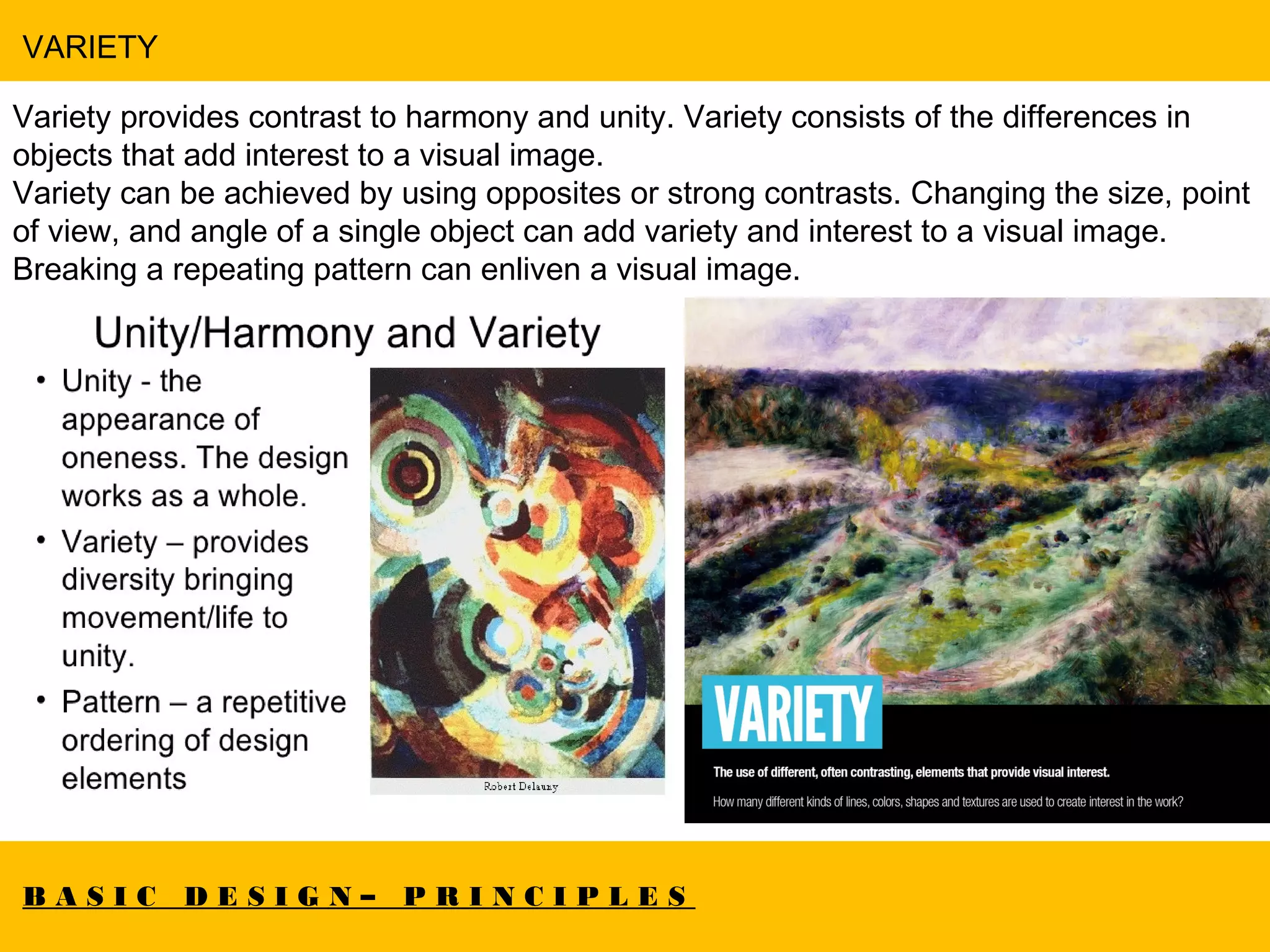 B A S I C D E S I G N – P R I N C I P L E S
VARIETY
Variety provides contrast to harmony and unity. Variety consists of the differences in
objects that add interest to a visual image.
Variety can be achieved by using opposites or strong contrasts. Changing the size, point
of view, and angle of a single object can add variety and interest to a visual image.
Breaking a repeating pattern can enliven a visual image.
Artwork by Rassouli.
 