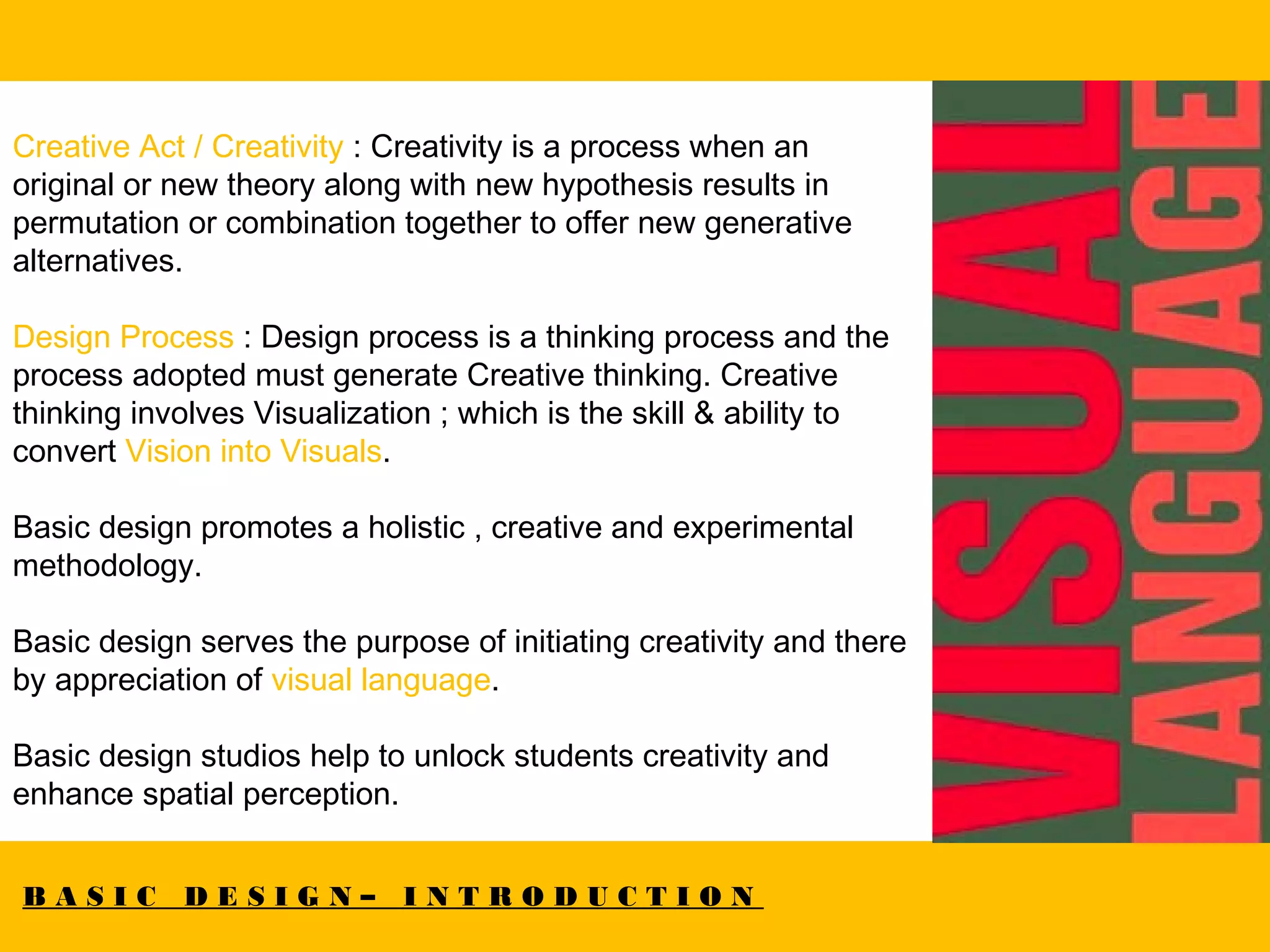 B A S I C D E S I G N – I N T R O D U C T I O N
Creative Act / Creativity : Creativity is a process when an
original or new theory along with new hypothesis results in
permutation or combination together to offer new generative
alternatives.
Design Process : Design process is a thinking process and the
process adopted must generate Creative thinking. Creative
thinking involves Visualization ; which is the skill & ability to
convert Vision into Visuals.
Basic design promotes a holistic , creative and experimental
methodology.
Basic design serves the purpose of initiating creativity and there
by appreciation of visual language.
Basic design studios help to unlock students creativity and
enhance spatial perception.
 