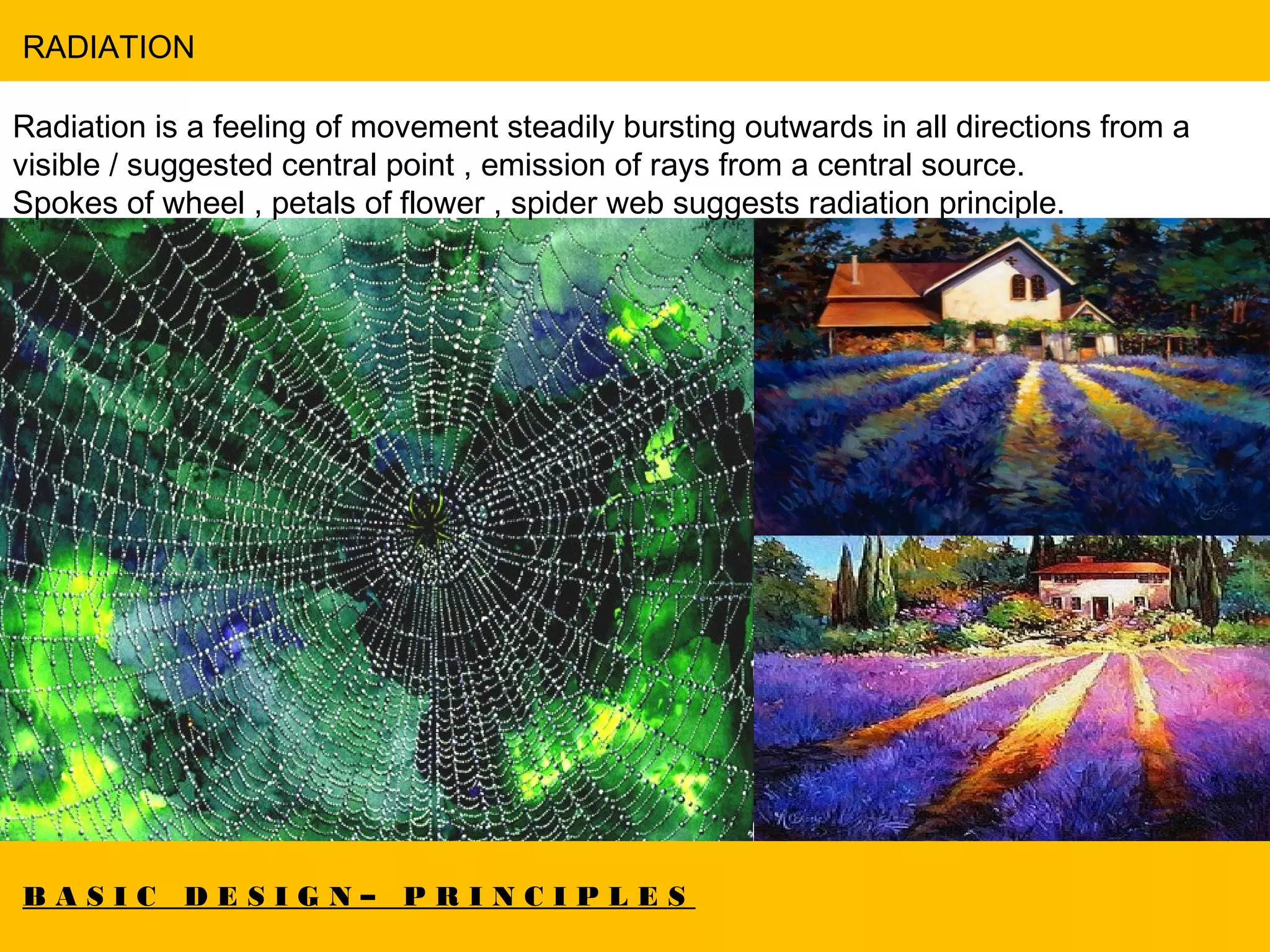 B A S I C D E S I G N – P R I N C I P L E S
RADIATION
Radiation is a feeling of movement steadily bursting outwards in all directions from a
visible / suggested central point , emission of rays from a central source.
Spokes of wheel , petals of flower , spider web suggests radiation principle.
 