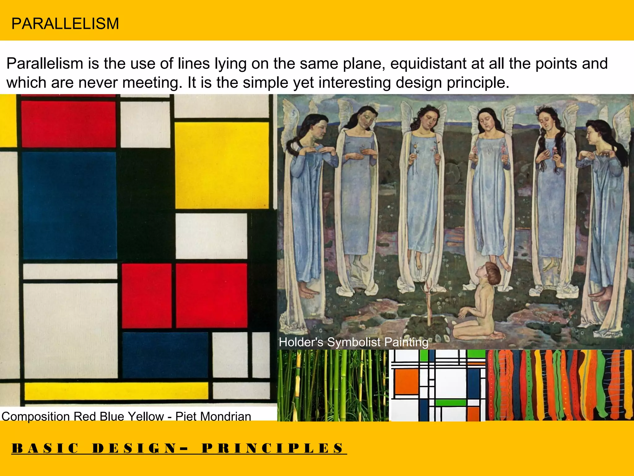 B A S I C D E S I G N – P R I N C I P L E S
PARALLELISM
Parallelism is the use of lines lying on the same plane, equidistant at all the points and
which are never meeting. It is the simple yet interesting design principle.
Composition Red Blue Yellow - Piet Mondrian
Holder's Symbolist Painting
 