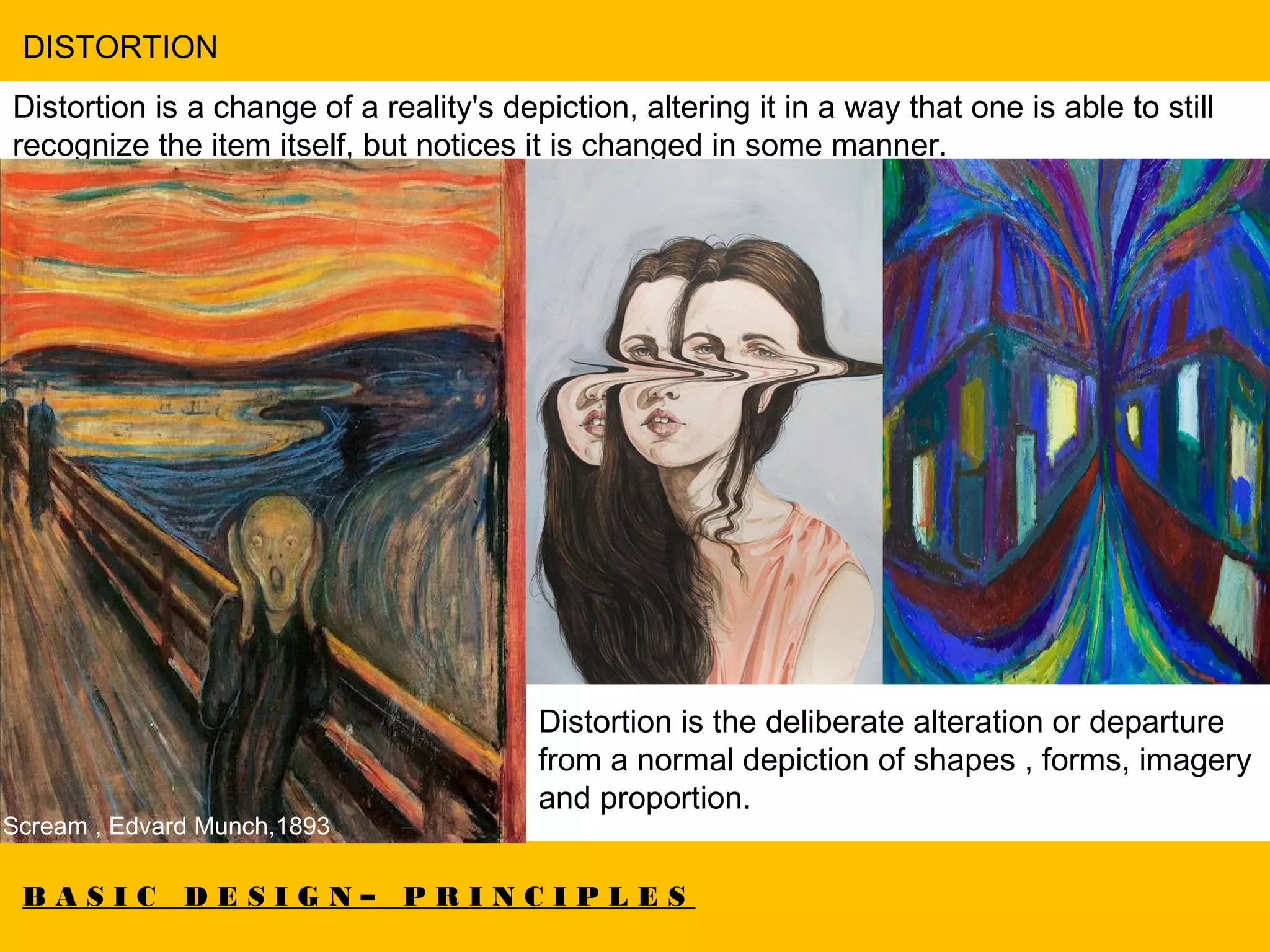 B A S I C D E S I G N – P R I N C I P L E S
DISTORTION
Distortion is a change of a reality's depiction, altering it in a way that one is able to still
recognize the item itself, but notices it is changed in some manner.  
Scream , Edvard Munch,1893
Distortion is the deliberate alteration or departure
from a normal depiction of shapes , forms, imagery
and proportion.
 