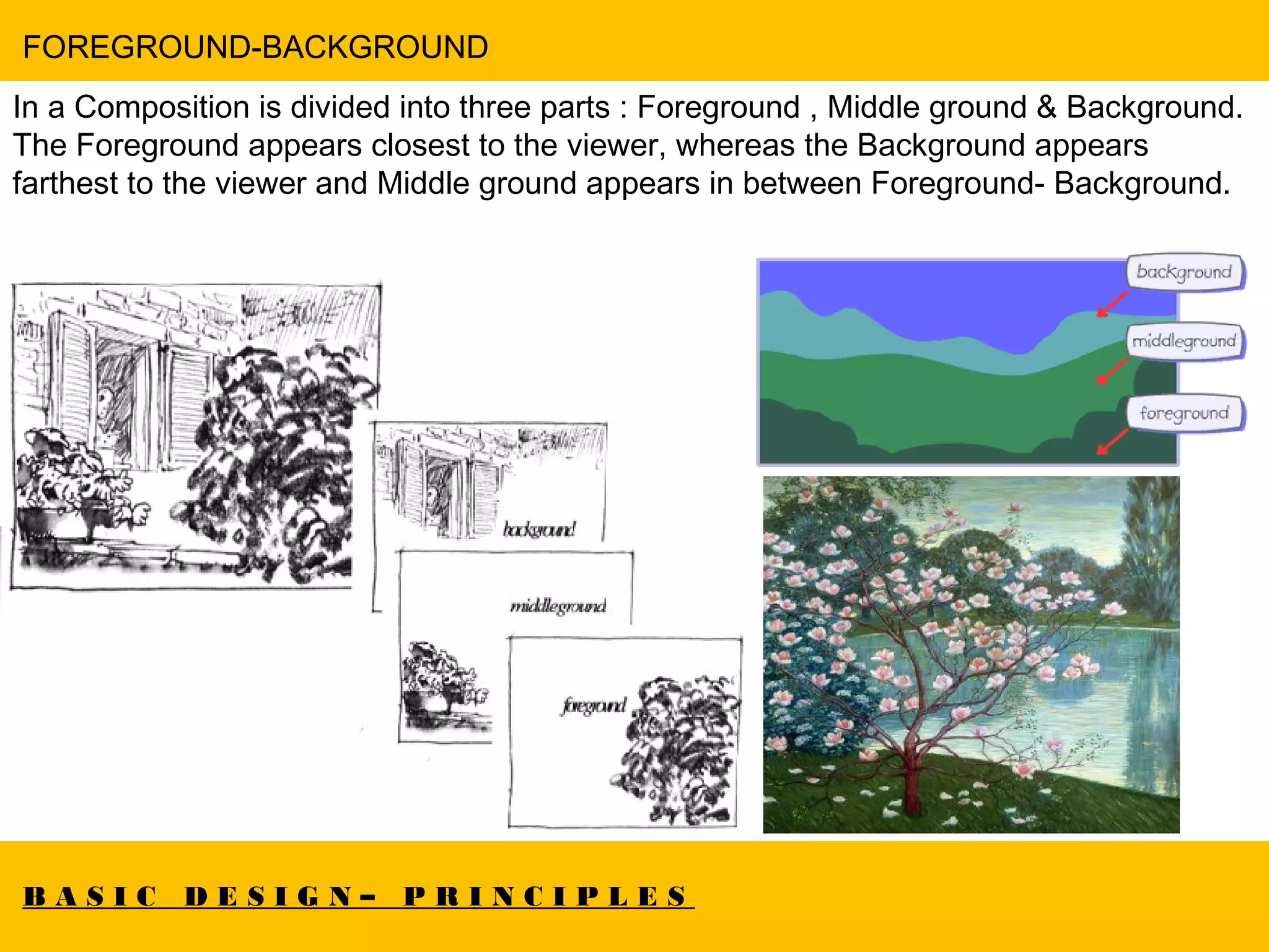B A S I C D E S I G N – P R I N C I P L E S
FOREGROUND-BACKGROUND
In a Composition is divided into three parts : Foreground , Middle ground & Background.
The Foreground appears closest to the viewer, whereas the Background appears
farthest to the viewer and Middle ground appears in between Foreground- Background.
 