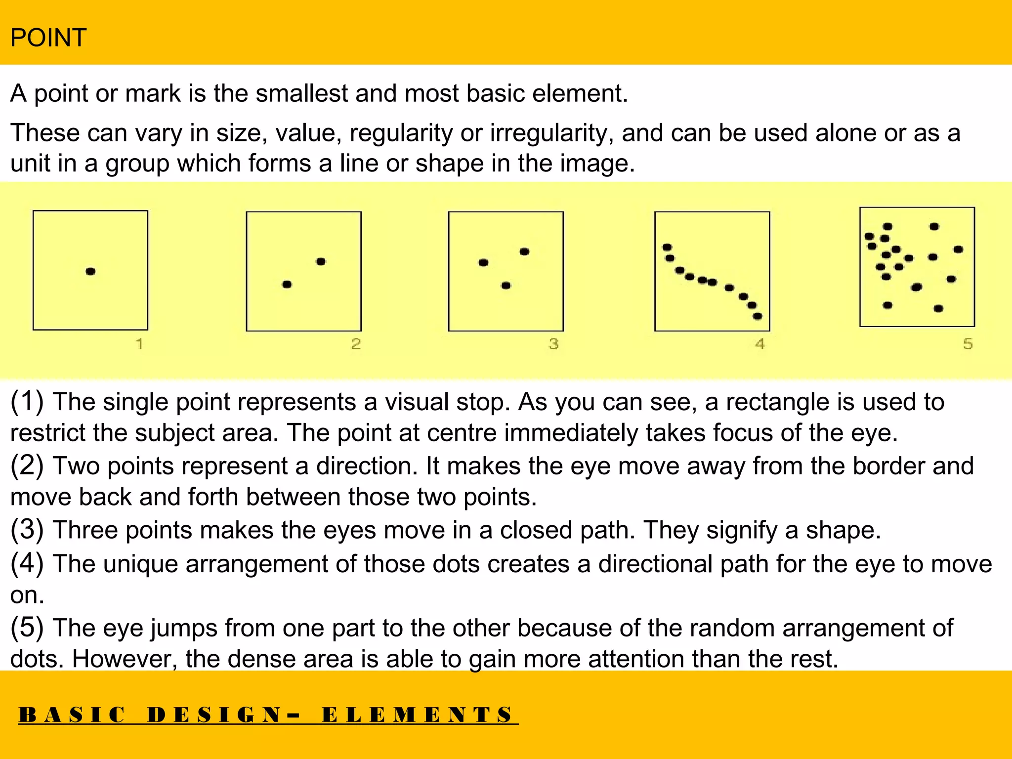 B A S I C D E S I G N – E L E M E N T S
POINT
A point or mark is the smallest and most basic element.
These can vary in size, value, regularity or irregularity, and can be used alone or as a
unit in a group which forms a line or shape in the image.
(1) The single point represents a visual stop. As you can see, a rectangle is used to
restrict the subject area. The point at centre immediately takes focus of the eye.
(2) Two points represent a direction. It makes the eye move away from the border and
move back and forth between those two points.
(3) Three points makes the eyes move in a closed path. They signify a shape.
(4) The unique arrangement of those dots creates a directional path for the eye to move
on.
(5) The eye jumps from one part to the other because of the random arrangement of
dots. However, the dense area is able to gain more attention than the rest.
 