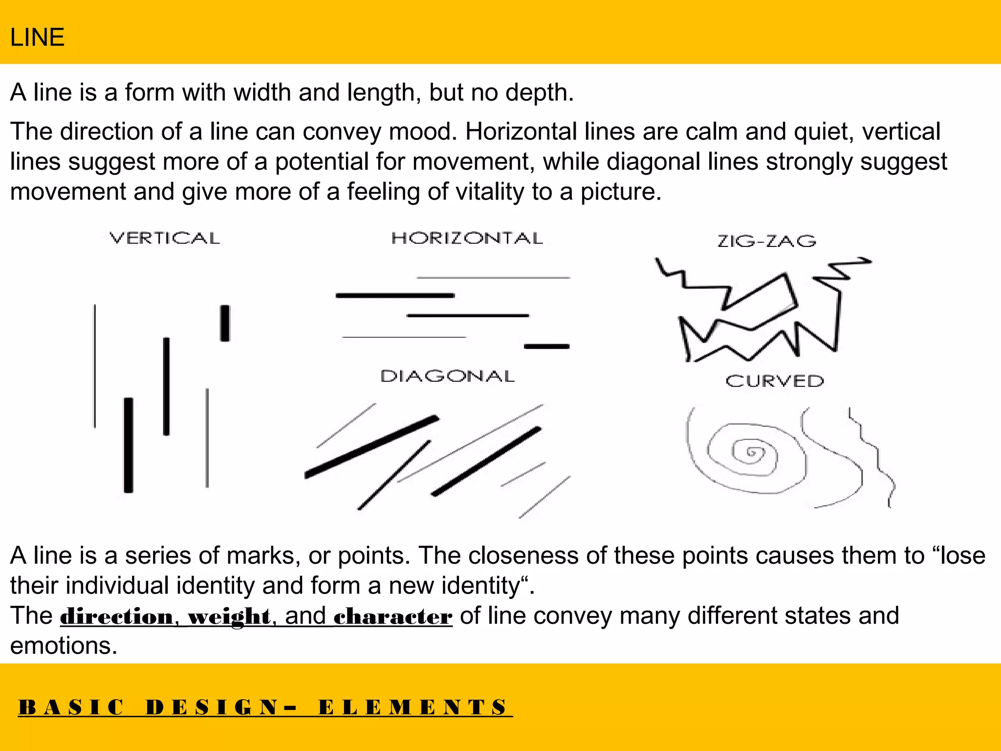 B A S I C D E S I G N – E L E M E N T S
LINE
A line is a form with width and length, but no depth.
The direction of a line can convey mood. Horizontal lines are calm and quiet, vertical
lines suggest more of a potential for movement, while diagonal lines strongly suggest
movement and give more of a feeling of vitality to a picture.
A line is a series of marks, or points. The closeness of these points causes them to “lose
their individual identity and form a new identity“.
The direction, weight, and character of line convey many different states and
emotions.
 