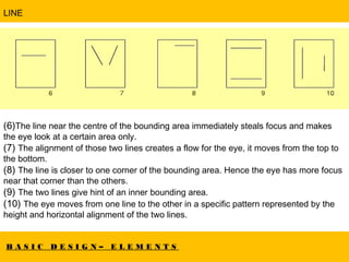 B A S I C D E S I G N – E L E M E N T S
LINE
(6)The line near the centre of the bounding area immediately steals focus and makes
the eye look at a certain area only.
(7) The alignment of those two lines creates a flow for the eye, it moves from the top to
the bottom.
(8) The line is closer to one corner of the bounding area. Hence the eye has more focus
near that corner than the others.
(9) The two lines give hint of an inner bounding area.
(10) The eye moves from one line to the other in a specific pattern represented by the
height and horizontal alignment of the two lines.
 