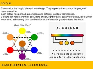 B A S I C D E S I G N – E L E M E N T S
COLOUR
Colour adds the magic element to a design. They represent a common language of
communication.
Each colour has a mood, an emotion and different levels of significance.
Colours can reflect warm or cool, hard or soft, light or dark, passive or active, all of which
when used individually or in combination of one another greatly affects the mood.
 