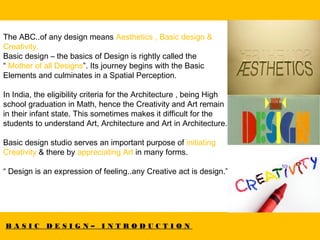 B A S I C D E S I G N – I N T R O D U C T I O N
The ABC..of any design means Aesthetics , Basic design &
Creativity.
Basic design – the basics of Design is rightly called the
“ Mother of all Designs”. Its journey begins with the Basic
Elements and culminates in a Spatial Perception.
In India, the eligibility criteria for the Architecture , being High
school graduation in Math, hence the Creativity and Art remain
in their infant state. This sometimes makes it difficult for the
students to understand Art, Architecture and Art in Architecture.
Basic design studio serves an important purpose of initiating
Creativity & there by appreciating Art in many forms.
“ Design is an expression of feeling..any Creative act is design.”
 